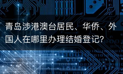 青岛涉港澳台居民、华侨、外国人在哪里办理结婚登记？