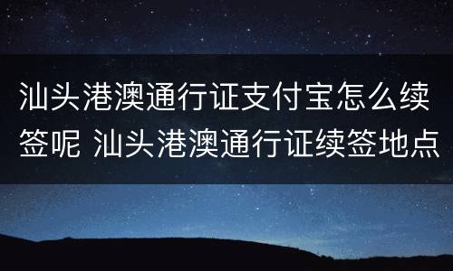 汕头港澳通行证支付宝怎么续签呢 汕头港澳通行证续签地点