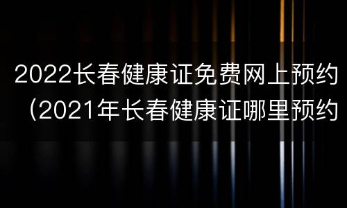 2022长春健康证免费网上预约（2021年长春健康证哪里预约）