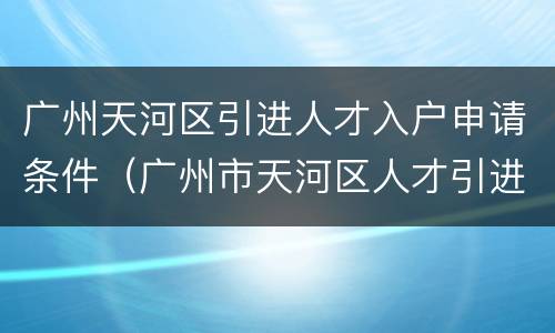 广州天河区引进人才入户申请条件（广州市天河区人才引进入户办理）