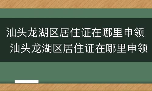 汕头龙湖区居住证在哪里申领 汕头龙湖区居住证在哪里申领呢