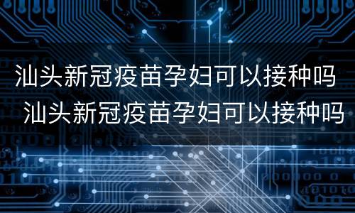 汕头新冠疫苗孕妇可以接种吗 汕头新冠疫苗孕妇可以接种吗