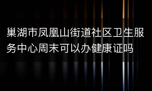 巢湖市凤凰山街道社区卫生服务中心周末可以办健康证吗