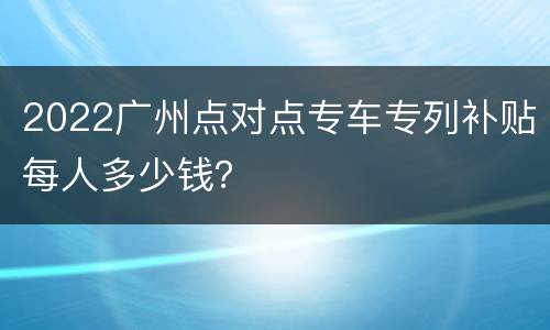 2022广州点对点专车专列补贴每人多少钱？