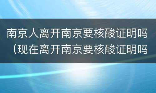 南京人离开南京要核酸证明吗（现在离开南京要核酸证明吗）