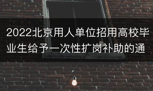 2022北京用人单位招用高校毕业生给予一次性扩岗补助的通知