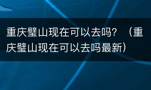 重庆璧山现在可以去吗？（重庆璧山现在可以去吗最新）