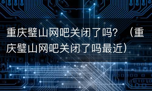重庆璧山网吧关闭了吗？（重庆璧山网吧关闭了吗最近）