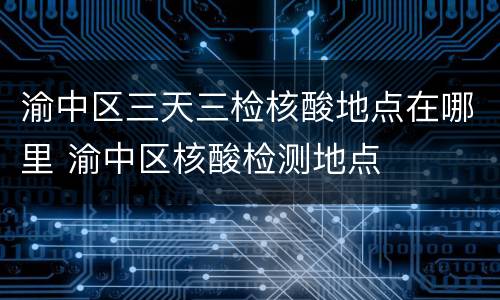 渝中区三天三检核酸地点在哪里 渝中区核酸检测地点