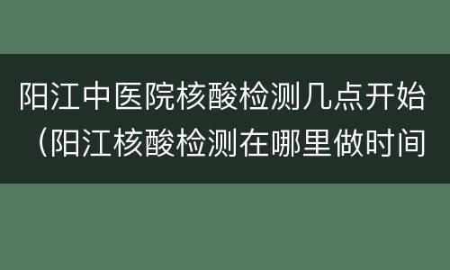 阳江中医院核酸检测几点开始（阳江核酸检测在哪里做时间）