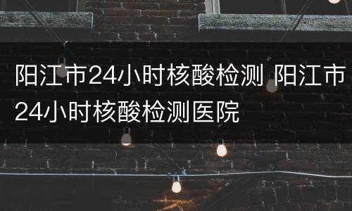 阳江市24小时核酸检测 阳江市24小时核酸检测医院