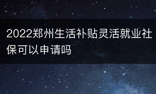 2022郑州生活补贴灵活就业社保可以申请吗