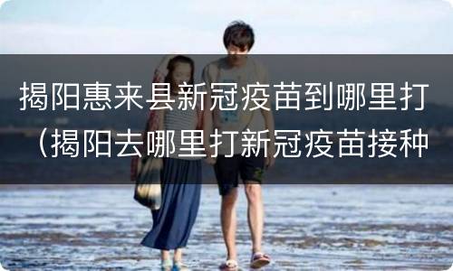 揭阳惠来县新冠疫苗到哪里打（揭阳去哪里打新冠疫苗接种）