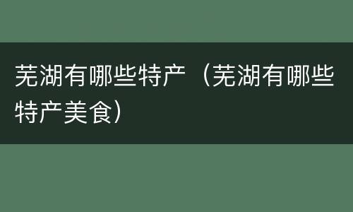芜湖有哪些特产（芜湖有哪些特产美食）