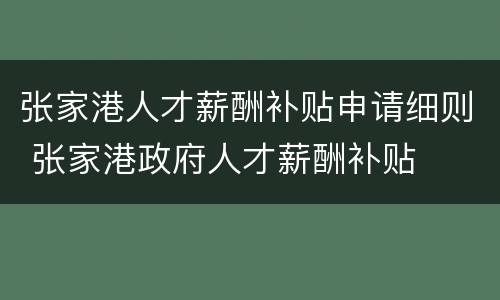 张家港人才薪酬补贴申请细则 张家港政府人才薪酬补贴