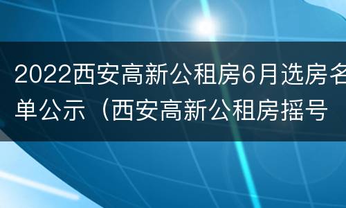 2022西安高新公租房6月选房名单公示（西安高新公租房摇号公示）