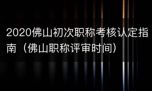 2020佛山初次职称考核认定指南（佛山职称评审时间）