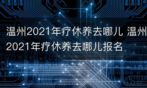 温州2021年疗休养去哪儿 温州2021年疗休养去哪儿报名