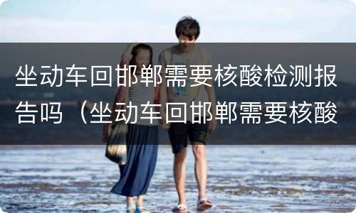 坐动车回邯郸需要核酸检测报告吗（坐动车回邯郸需要核酸检测报告吗）