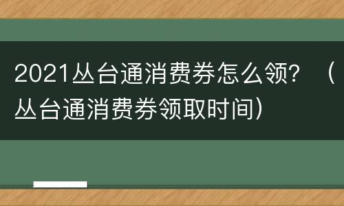 2021丛台通消费券怎么领？（丛台通消费券领取时间）