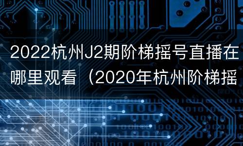 2022杭州J2期阶梯摇号直播在哪里观看（2020年杭州阶梯摇号时间）