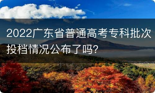 2022广东省普通高考专科批次投档情况公布了吗？