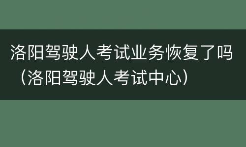 洛阳驾驶人考试业务恢复了吗（洛阳驾驶人考试中心）