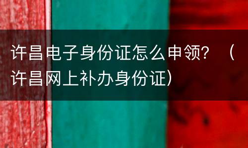 许昌电子身份证怎么申领？（许昌网上补办身份证）