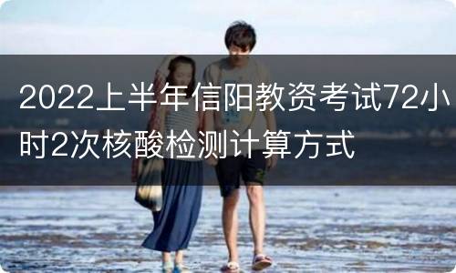 2022上半年信阳教资考试72小时2次核酸检测计算方式