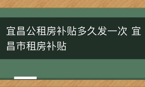 宜昌公租房补贴多久发一次 宜昌市租房补贴