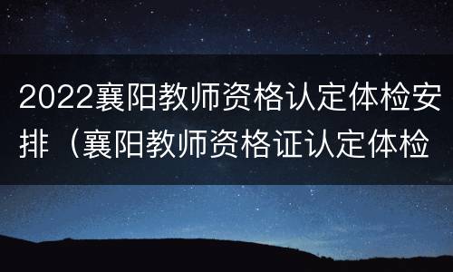 2022襄阳教师资格认定体检安排（襄阳教师资格证认定体检医院）