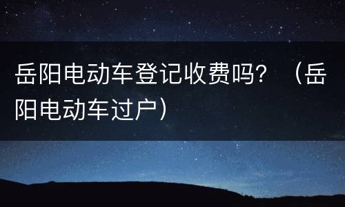 岳阳电动车登记收费吗？（岳阳电动车过户）