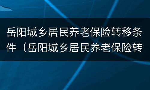 岳阳城乡居民养老保险转移条件（岳阳城乡居民养老保险转移条件是什么）