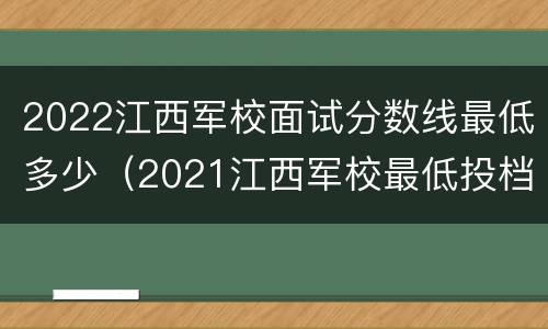 2022江西军校面试分数线最低多少（2021江西军校最低投档分数线）
