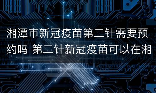 湘潭市新冠疫苗第二针需要预约吗 第二针新冠疫苗可以在湘潭哪里打
