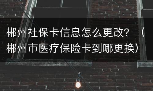 郴州社保卡信息怎么更改？（郴州市医疗保险卡到哪更换）