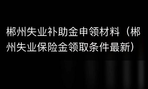 郴州失业补助金申领材料（郴州失业保险金领取条件最新）