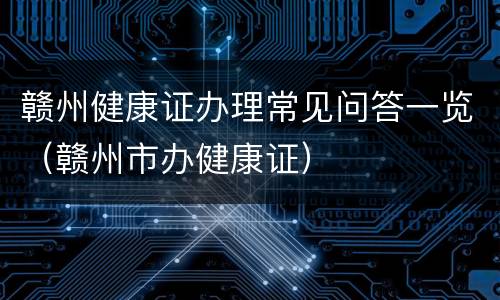 赣州健康证办理常见问答一览（赣州市办健康证）
