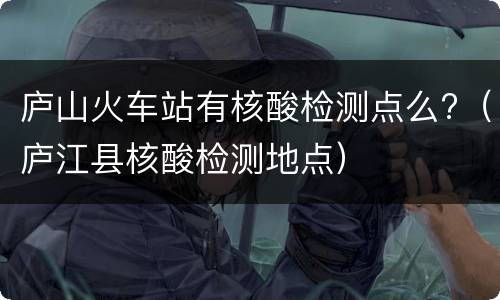 庐山火车站有核酸检测点么?（庐江县核酸检测地点）