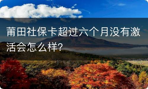 莆田社保卡超过六个月没有激活会怎么样？