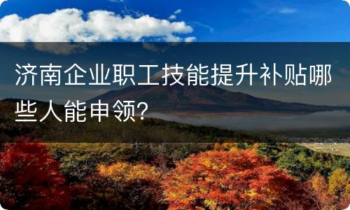 济南企业职工技能提升补贴哪些人能申领？