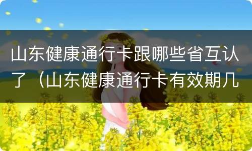 山东健康通行卡跟哪些省互认了（山东健康通行卡有效期几天）