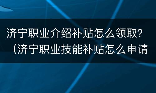 济宁职业介绍补贴怎么领取？（济宁职业技能补贴怎么申请）