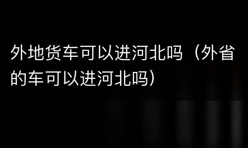 外地货车可以进河北吗（外省的车可以进河北吗）