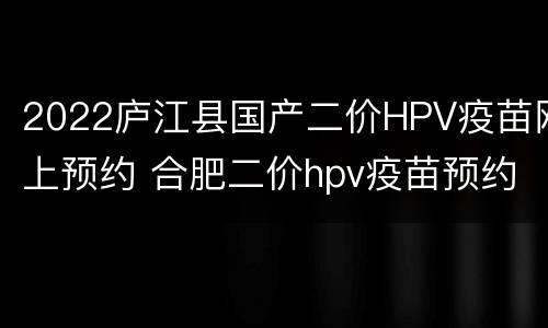 2022庐江县国产二价HPV疫苗网上预约 合肥二价hpv疫苗预约