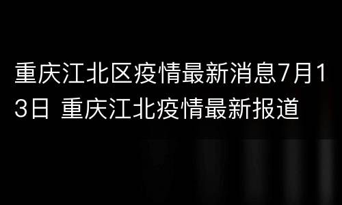 重庆江北区疫情最新消息7月13日 重庆江北疫情最新报道
