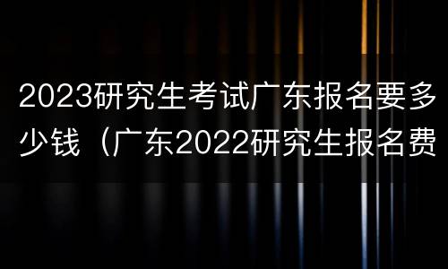 2023研究生考试广东报名要多少钱（广东2022研究生报名费用）