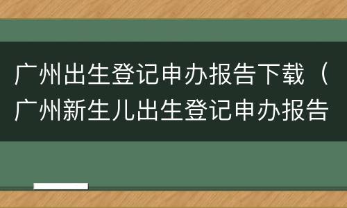 广州出生登记申办报告下载（广州新生儿出生登记申办报告模板）