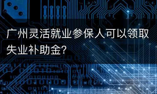 广州灵活就业参保人可以领取失业补助金？
