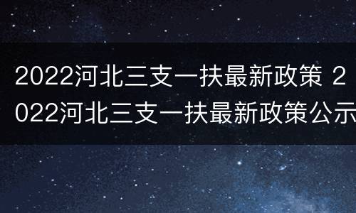 2022河北三支一扶最新政策 2022河北三支一扶最新政策公示
